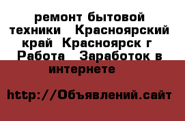 ремонт бытовой техники - Красноярский край, Красноярск г. Работа » Заработок в интернете   